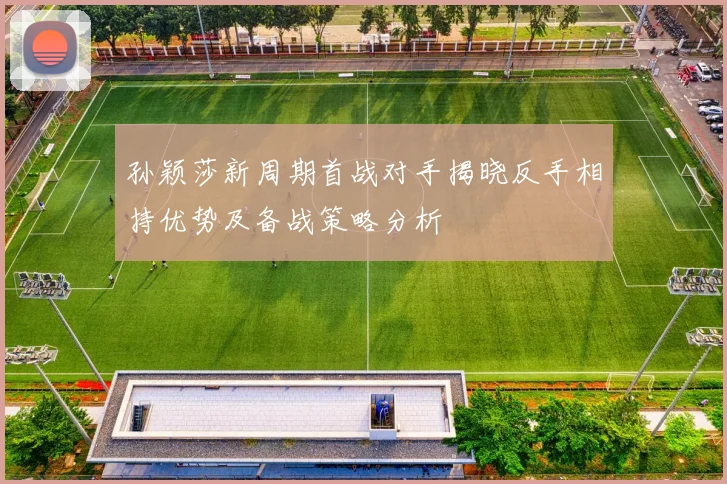孙颖莎新周期首战对手揭晓反手相持优势及备战策略分析