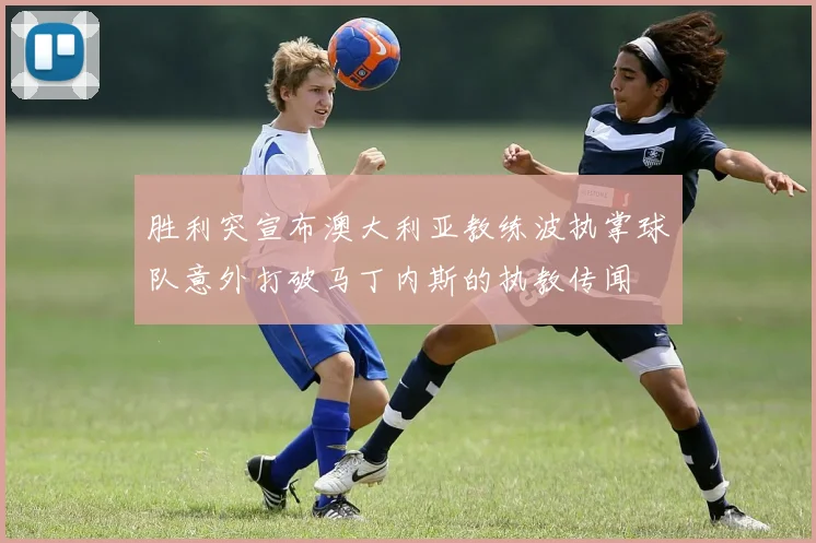 胜利突宣布澳大利亚教练波执掌球队意外打破马丁内斯的执教传闻