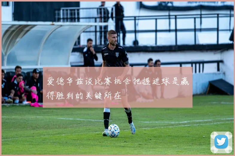 爱德华兹谈比赛机会把握进球是赢得胜利的关键所在