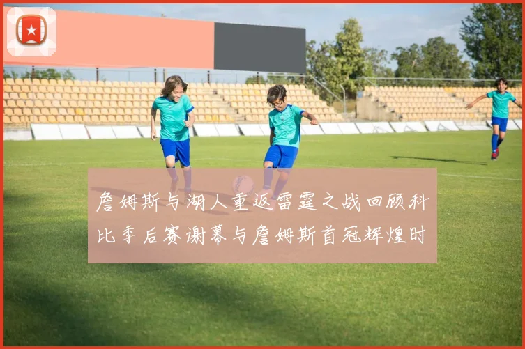 詹姆斯与湖人重返雷霆之战回顾科比季后赛谢幕与詹姆斯首冠辉煌时刻