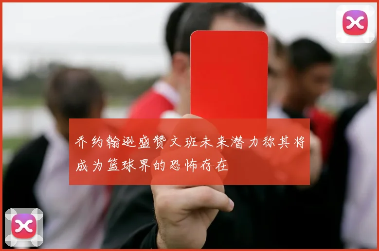 乔约翰逊盛赞文班未来潜力称其将成为篮球界的恐怖存在