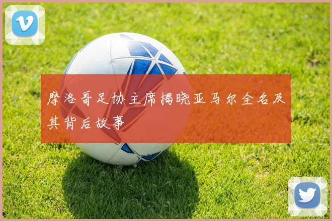 摩洛哥足协主席揭晓亚马尔全名及其背后故事