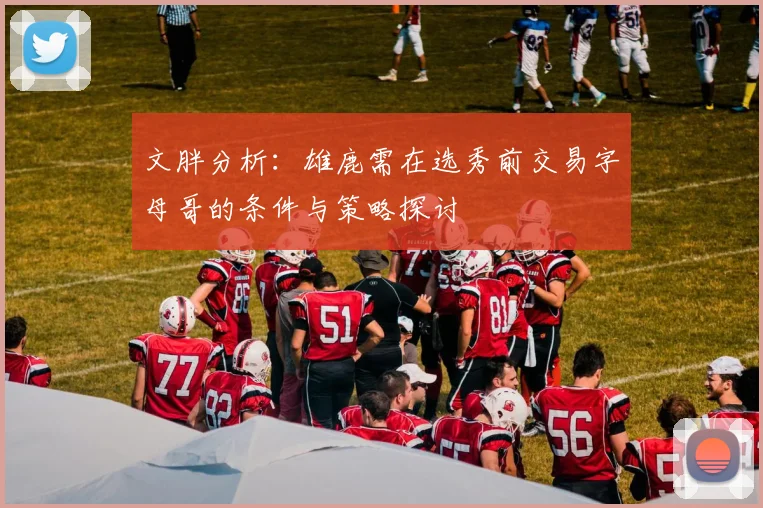 文胖分析：雄鹿需在选秀前交易字母哥的条件与策略探讨