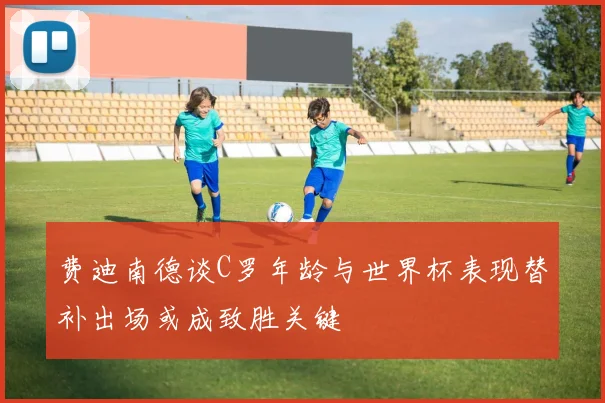 费迪南德谈C罗年龄与世界杯表现替补出场或成致胜关键