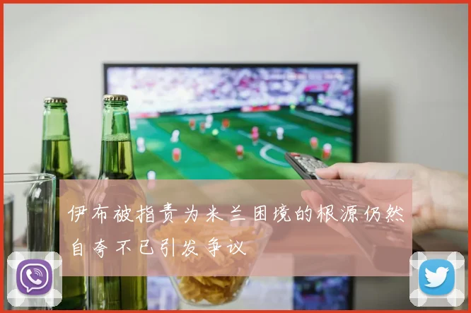 伊布被指责为米兰困境的根源仍然自夸不已引发争议