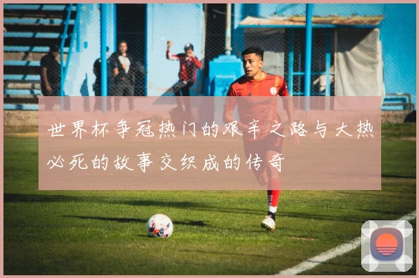 世界杯争冠热门的艰辛之路与大热必死的故事交织成的传奇