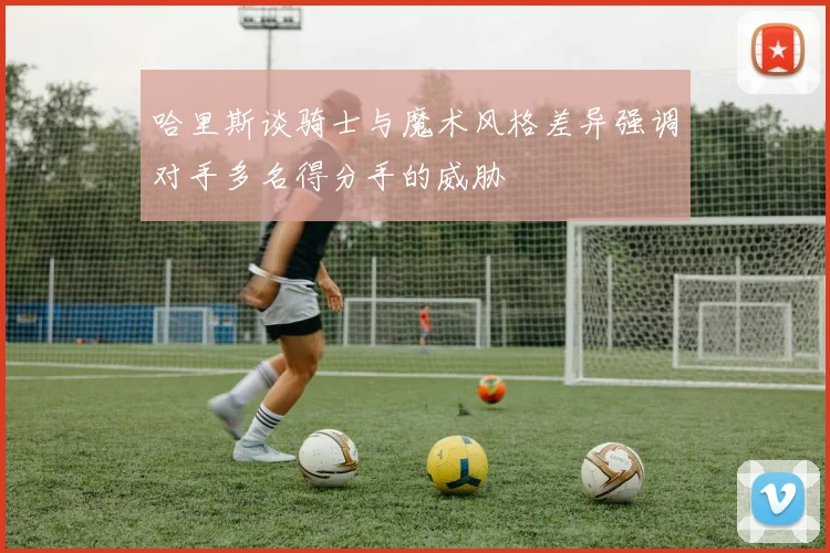哈里斯谈骑士与魔术风格差异强调对手多名得分手的威胁