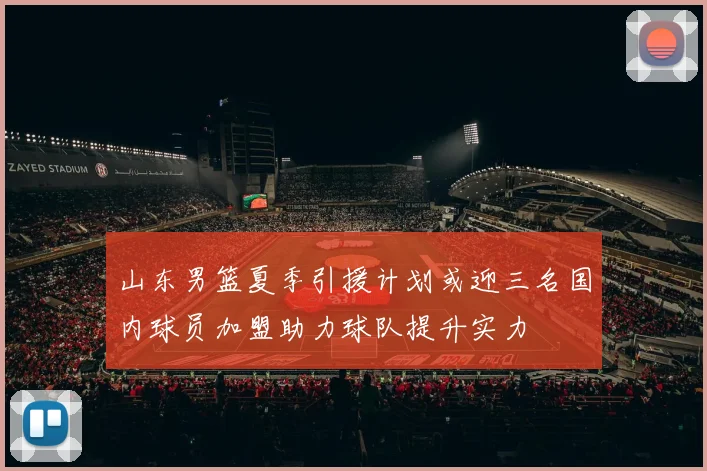 山东男篮夏季引援计划或迎三名国内球员加盟助力球队提升实力