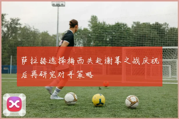 萨拉赫选择梅西共赴谢幕之战庆祝后再研究对手策略
