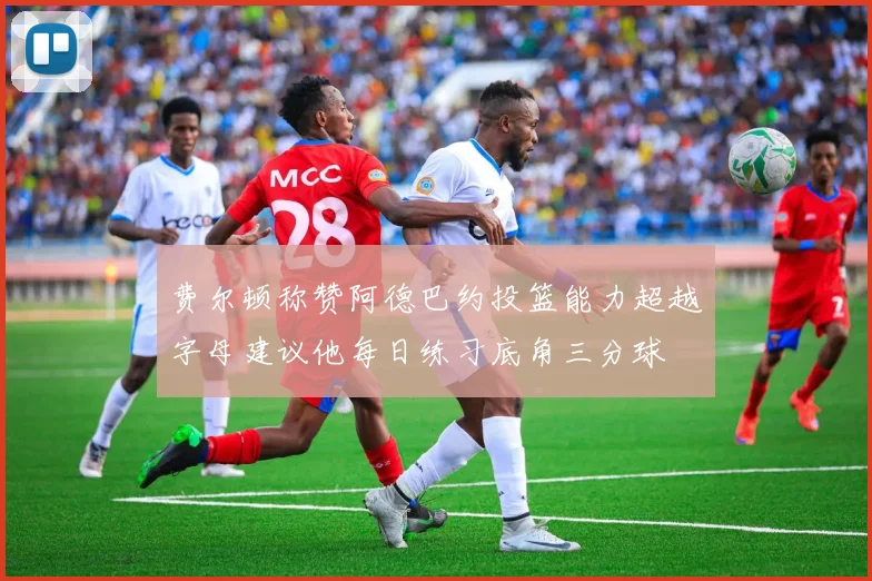 费尔顿称赞阿德巴约投篮能力超越字母建议他每日练习底角三分球